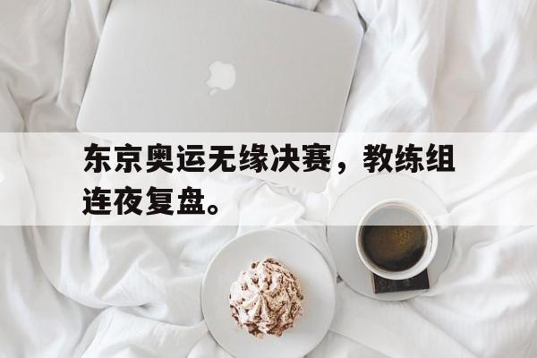 九游游戏盒-东京奥运无缘决赛，教练组连夜复盘。