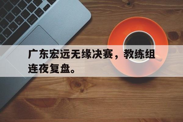 九游游戏盒-广东宏远无缘决赛，教练组连夜复盘。