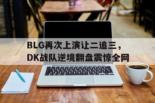 九游游戏盒子下载安装-BLG再次上演让二追三，DK战队逆境翻盘震惊全网