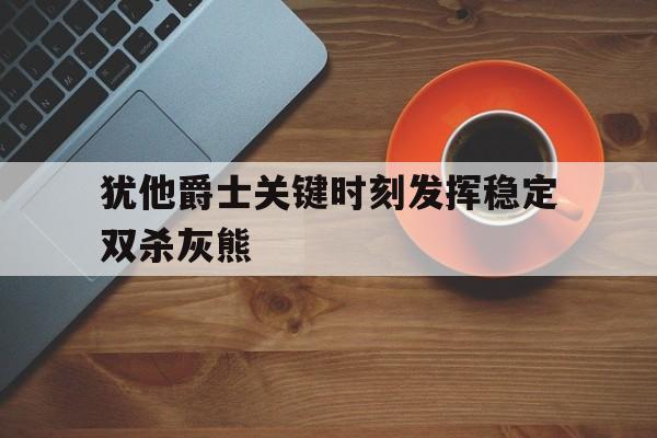 九游游戏盒-犹他爵士关键时刻发挥稳定双杀灰熊