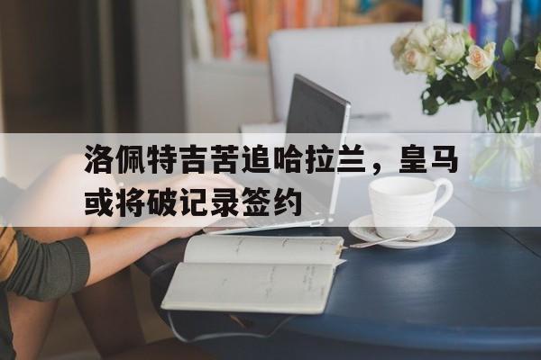 九游游戏盒子下载安装-洛佩特吉苦追哈拉兰，皇马或将破记录签约